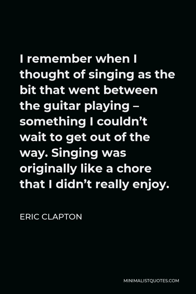 Eric Clapton Quote - I remember when I thought of singing as the bit that went between the guitar playing – something I couldn’t wait to get out of the way. Singing was originally like a chore that I didn’t really enjoy.