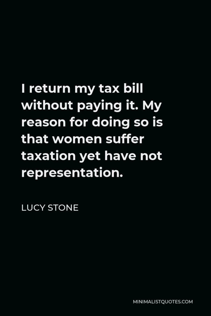 Lucy Stone Quote - I return my tax bill without paying it. My reason for doing so is that women suffer taxation yet have not representation.