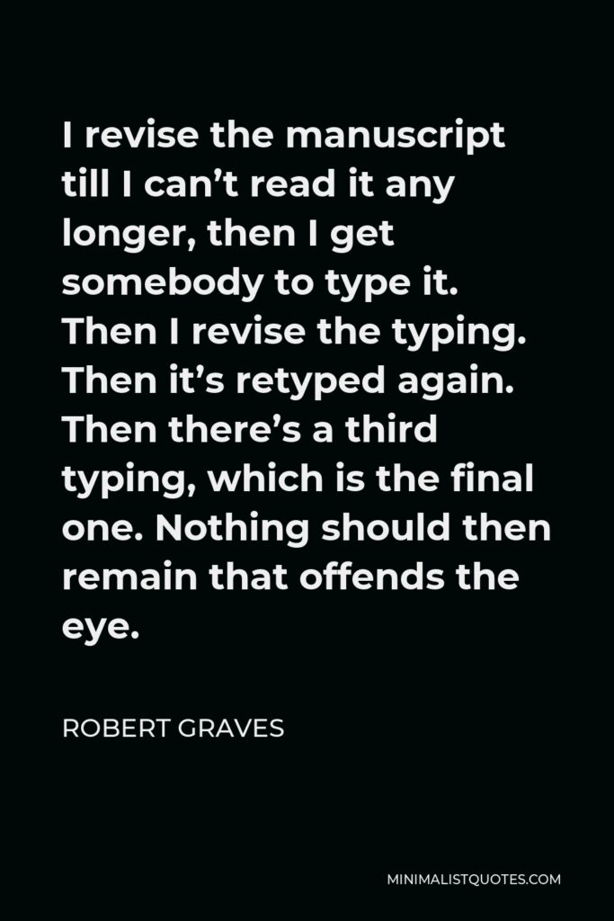 Robert Graves Quote - I revise the manuscript till I can’t read it any longer, then I get somebody to type it. Then I revise the typing. Then it’s retyped again. Then there’s a third typing, which is the final one. Nothing should then remain that offends the eye.
