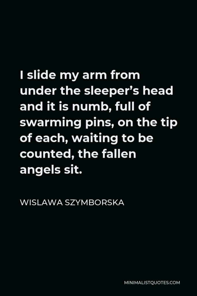 Wislawa Szymborska Quote - I slide my arm from under the sleeper’s head and it is numb, full of swarming pins, on the tip of each, waiting to be counted, the fallen angels sit.
