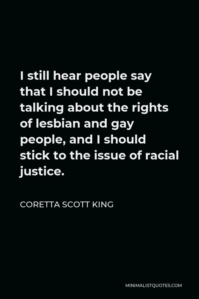 Coretta Scott King Quote - I still hear people say that I should not be talking about the rights of lesbian and gay people, and I should stick to the issue of racial justice.