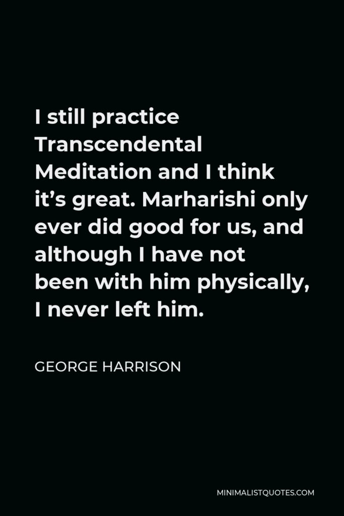 George Harrison Quote - I still practice Transcendental Meditation and I think it’s great. Marharishi only ever did good for us, and although I have not been with him physically, I never left him.