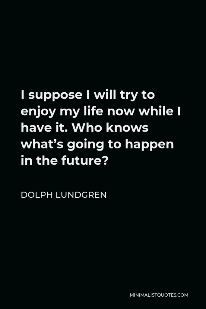 Dolph Lundgren Quote - I suppose I will try to enjoy my life now while I have it. Who knows what’s going to happen in the future?