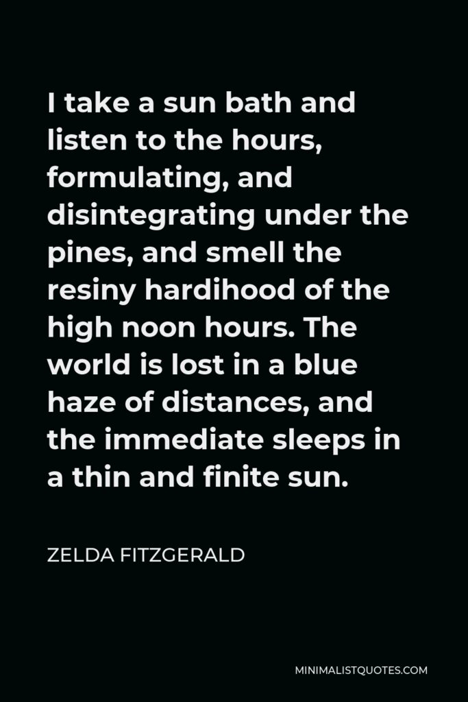 Zelda Fitzgerald Quote - I take a sun bath and listen to the hours, formulating, and disintegrating under the pines, and smell the resiny hardihood of the high noon hours. The world is lost in a blue haze of distances, and the immediate sleeps in a thin and finite sun.