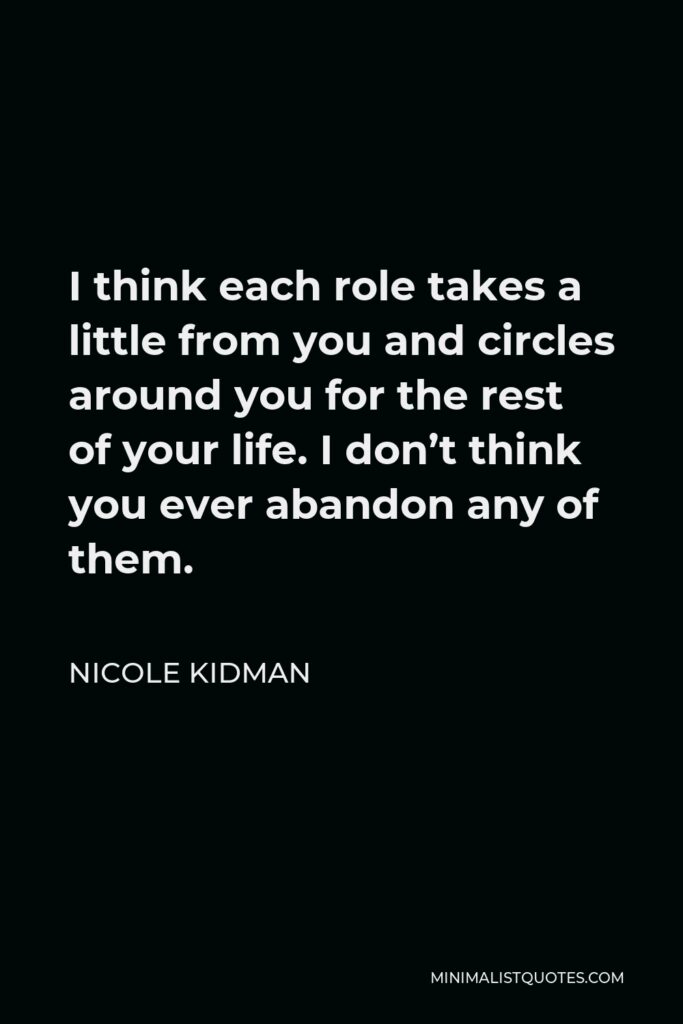 Nicole Kidman Quote - I think each role takes a little from you and circles around you for the rest of your life. I don’t think you ever abandon any of them.