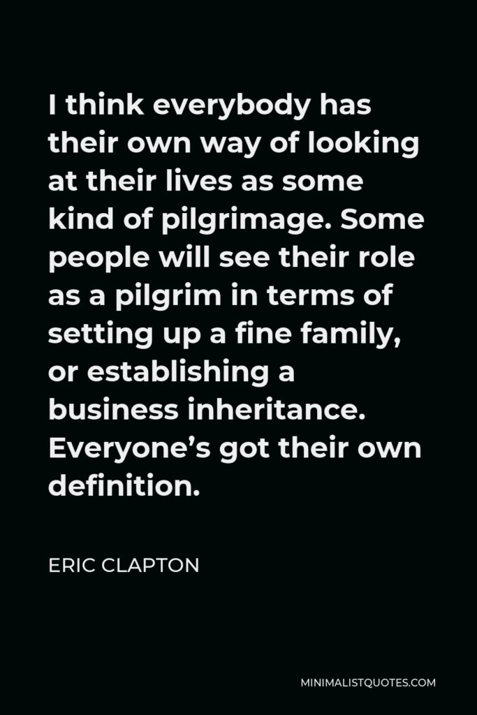 Eric Clapton Quote - I think everybody has their own way of looking at their lives as some kind of pilgrimage. Some people will see their role as a pilgrim in terms of setting up a fine family, or establishing a business inheritance. Everyone’s got their own definition.