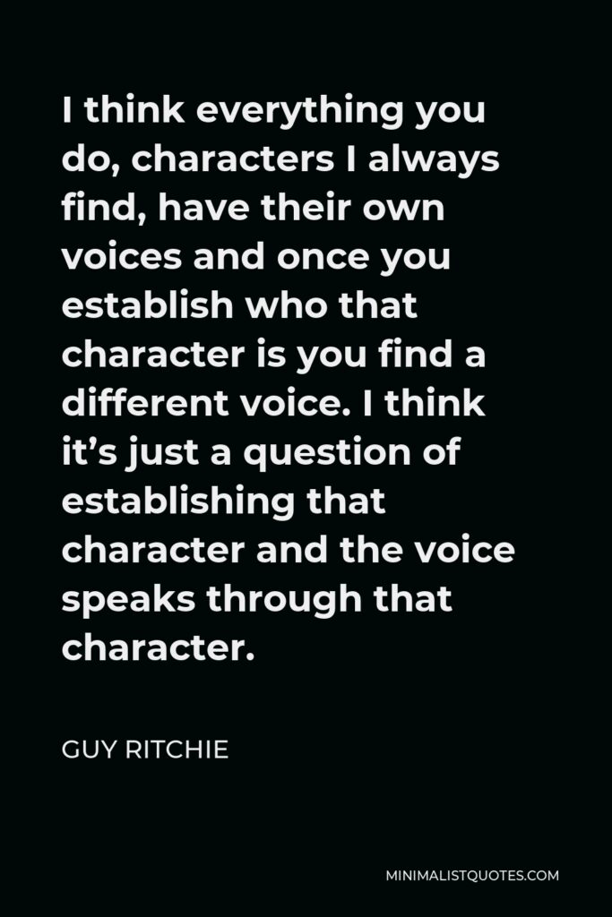 Guy Ritchie Quote - I think everything you do, characters I always find, have their own voices and once you establish who that character is you find a different voice. I think it’s just a question of establishing that character and the voice speaks through that character.