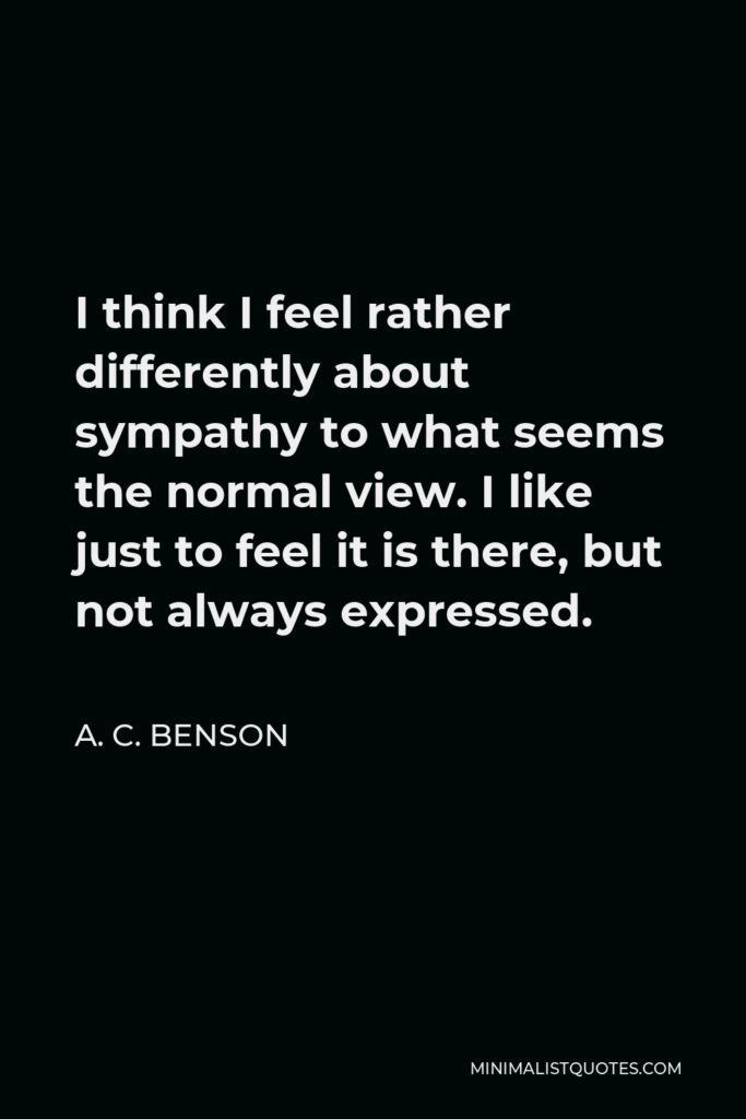 A. C. Benson Quote - I think I feel rather differently about sympathy to what seems the normal view. I like just to feel it is there, but not always expressed.