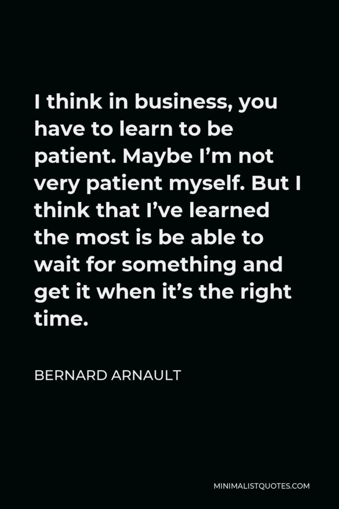 Bernard Arnault Quote - I think in business, you have to learn to be patient. Maybe I’m not very patient myself. But I think that I’ve learned the most is be able to wait for something and get it when it’s the right time.