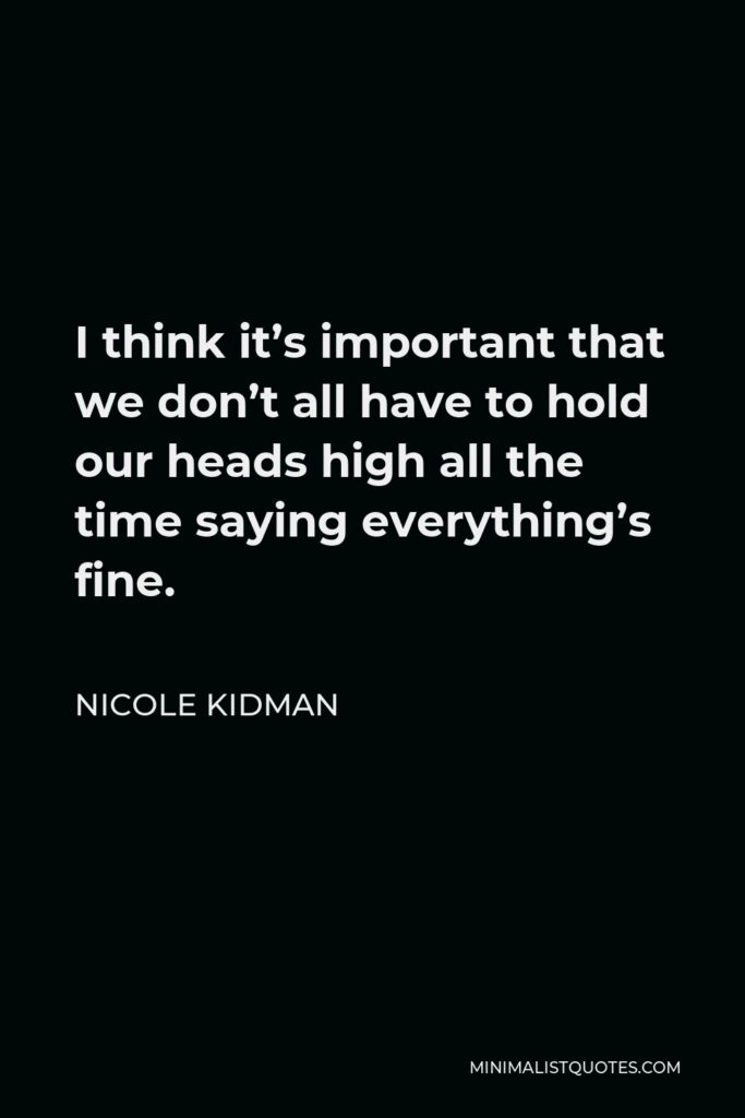 Nicole Kidman Quote - I think it’s important that we don’t all have to hold our heads high all the time saying everything’s fine.