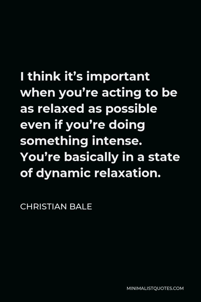 Christian Bale Quote - I think it’s important when you’re acting to be as relaxed as possible even if you’re doing something intense. You’re basically in a state of dynamic relaxation.