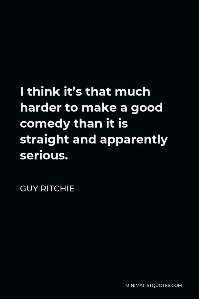 Guy Ritchie Quote - I think it’s that much harder to make a good comedy than it is straight and apparently serious.