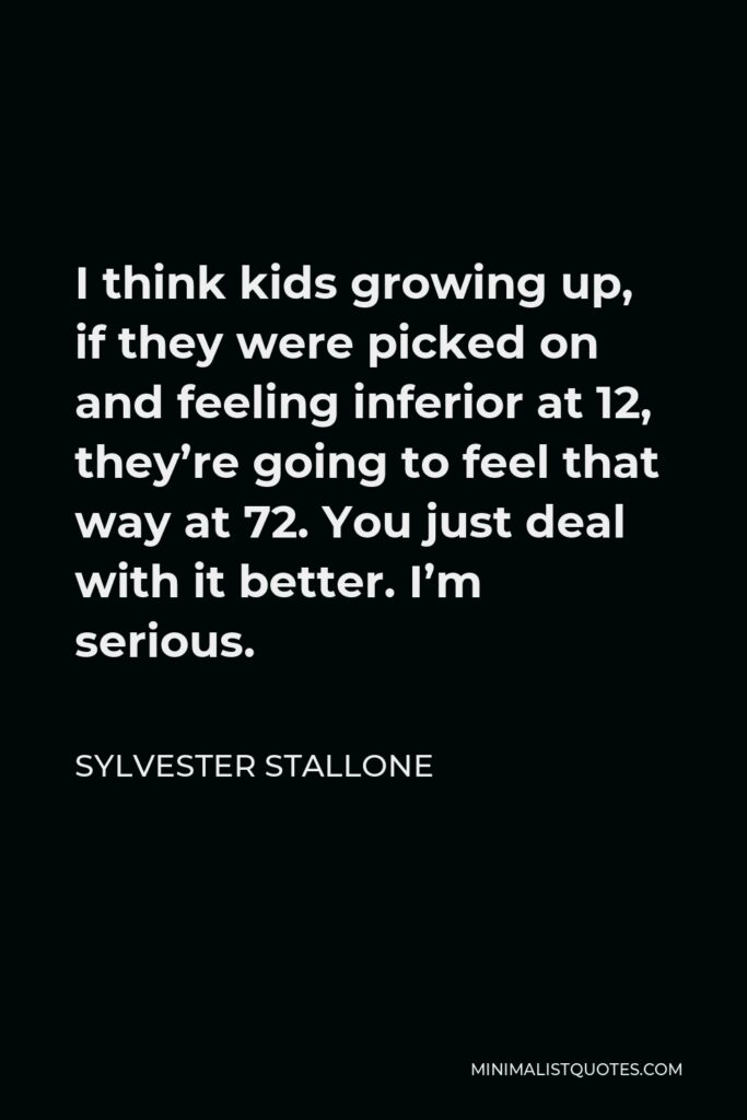 Sylvester Stallone Quote - I think kids growing up, if they were picked on and feeling inferior at 12, they’re going to feel that way at 72. You just deal with it better. I’m serious.
