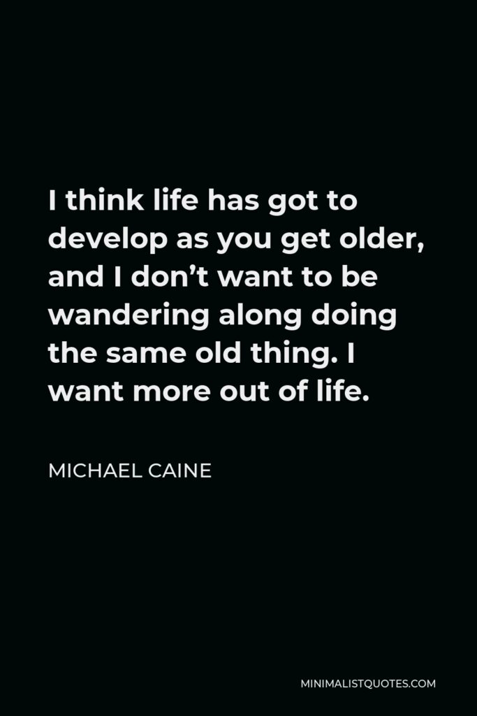 Michael Caine Quote - I think life has got to develop as you get older, and I don’t want to be wandering along doing the same old thing. I want more out of life.