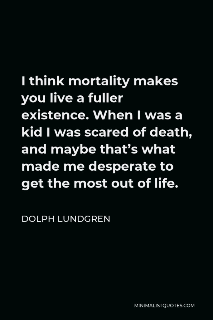 Dolph Lundgren Quote - I think mortality makes you live a fuller existence. When I was a kid I was scared of death, and maybe that’s what made me desperate to get the most out of life.