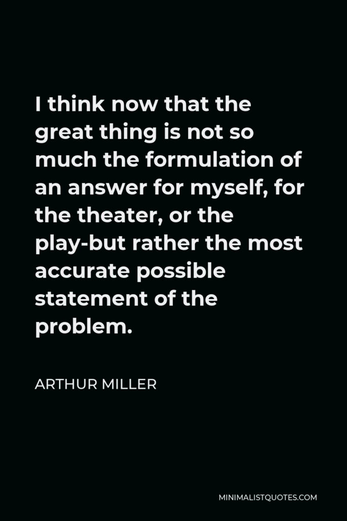 Arthur Miller Quote - I think now that the great thing is not so much the formulation of an answer for myself, for the theater, or the play-but rather the most accurate possible statement of the problem.