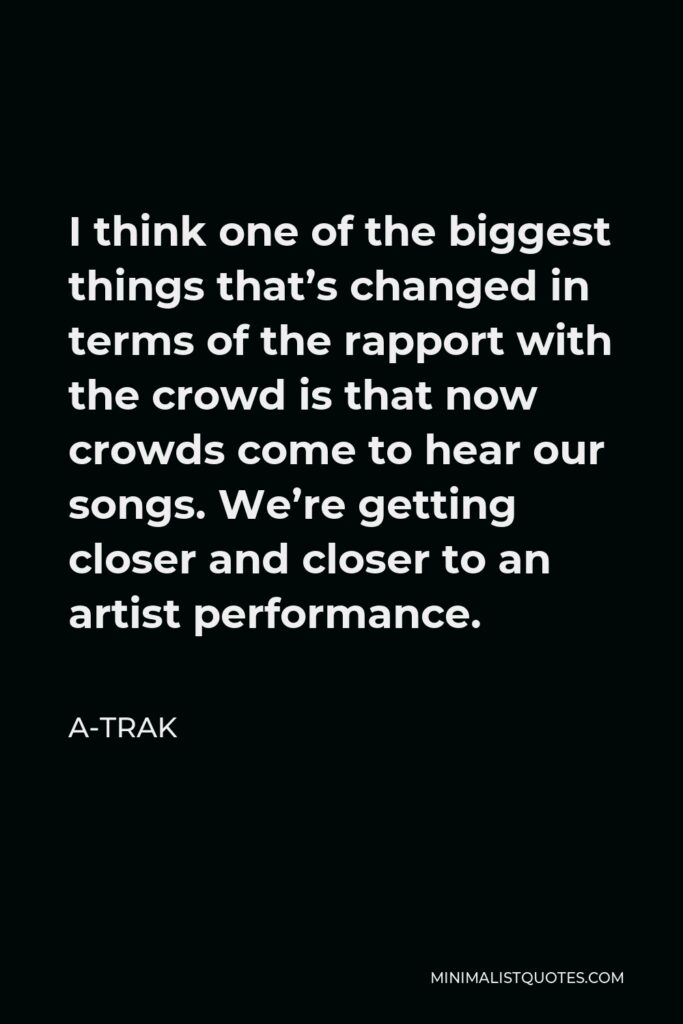 A-Trak Quote - I think one of the biggest things that’s changed in terms of the rapport with the crowd is that now crowds come to hear our songs. We’re getting closer and closer to an artist performance.