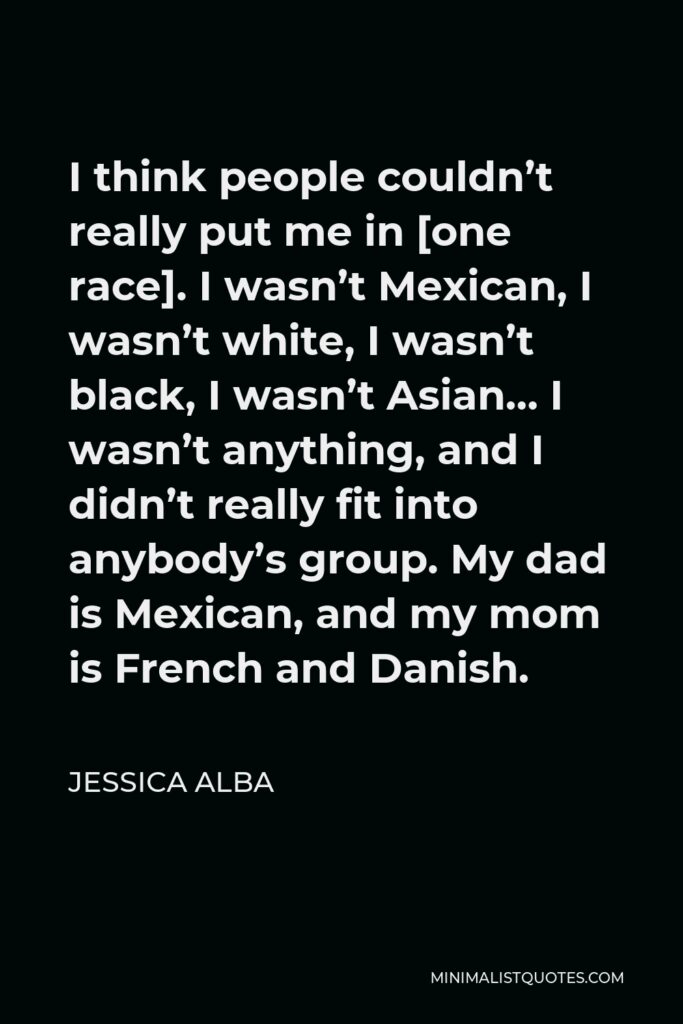Jessica Alba Quote - I think people couldn’t really put me in [one race]. I wasn’t Mexican, I wasn’t white, I wasn’t black, I wasn’t Asian… I wasn’t anything, and I didn’t really fit into anybody’s group. My dad is Mexican, and my mom is French and Danish.