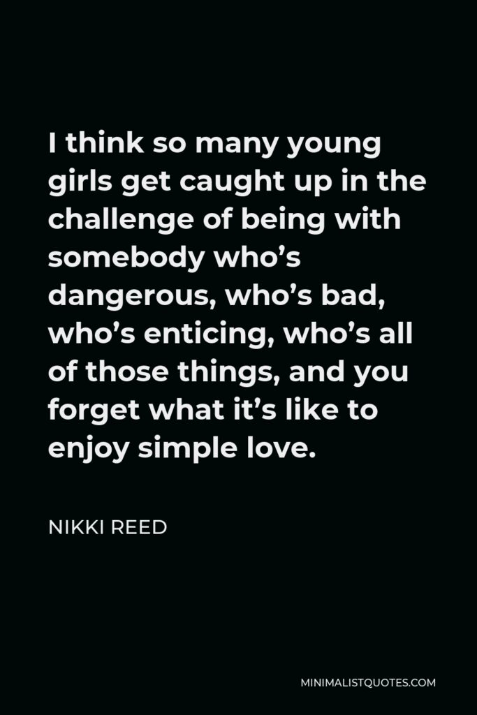 Nikki Reed Quote - I think so many young girls get caught up in the challenge of being with somebody who’s dangerous, who’s bad, who’s enticing, who’s all of those things, and you forget what it’s like to enjoy simple love.