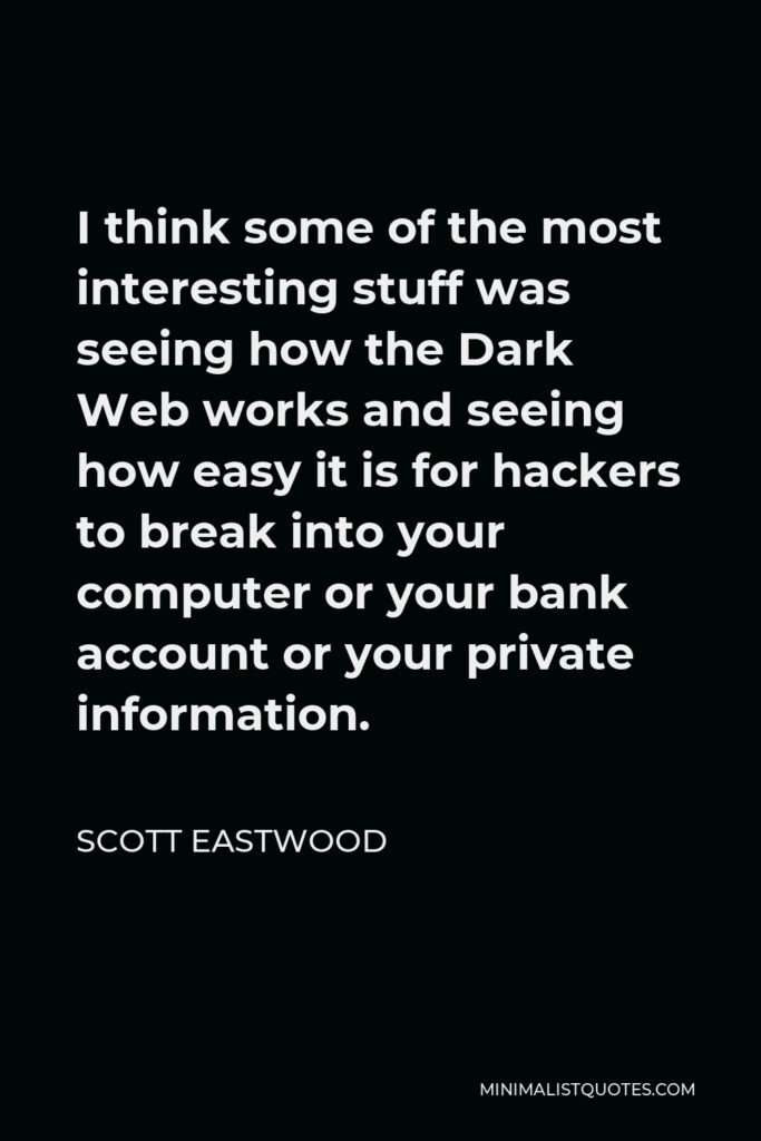 Scott Eastwood Quote - I think some of the most interesting stuff was seeing how the Dark Web works and seeing how easy it is for hackers to break into your computer or your bank account or your private information.