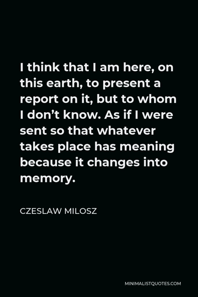 Czeslaw Milosz Quote - I think that I am here, on this earth, to present a report on it, but to whom I don’t know. As if I were sent so that whatever takes place has meaning because it changes into memory.
