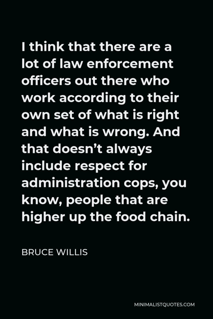 Bruce Willis Quote - I think that there are a lot of law enforcement officers out there who work according to their own set of what is right and what is wrong. And that doesn’t always include respect for administration cops, you know, people that are higher up the food chain.