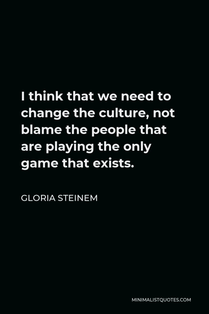 Gloria Steinem Quote - I think that we need to change the culture, not blame the people that are playing the only game that exists.