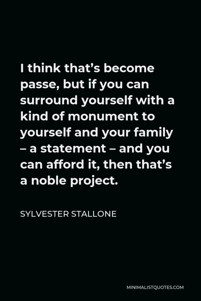 Sylvester Stallone Quote - I think that’s become passe, but if you can surround yourself with a kind of monument to yourself and your family – a statement – and you can afford it, then that’s a noble project.