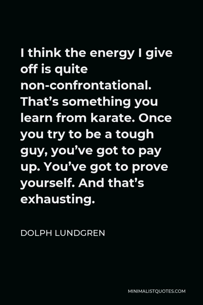 Dolph Lundgren Quote - I think the energy I give off is quite non-confrontational. That’s something you learn from karate. Once you try to be a tough guy, you’ve got to pay up. You’ve got to prove yourself. And that’s exhausting.