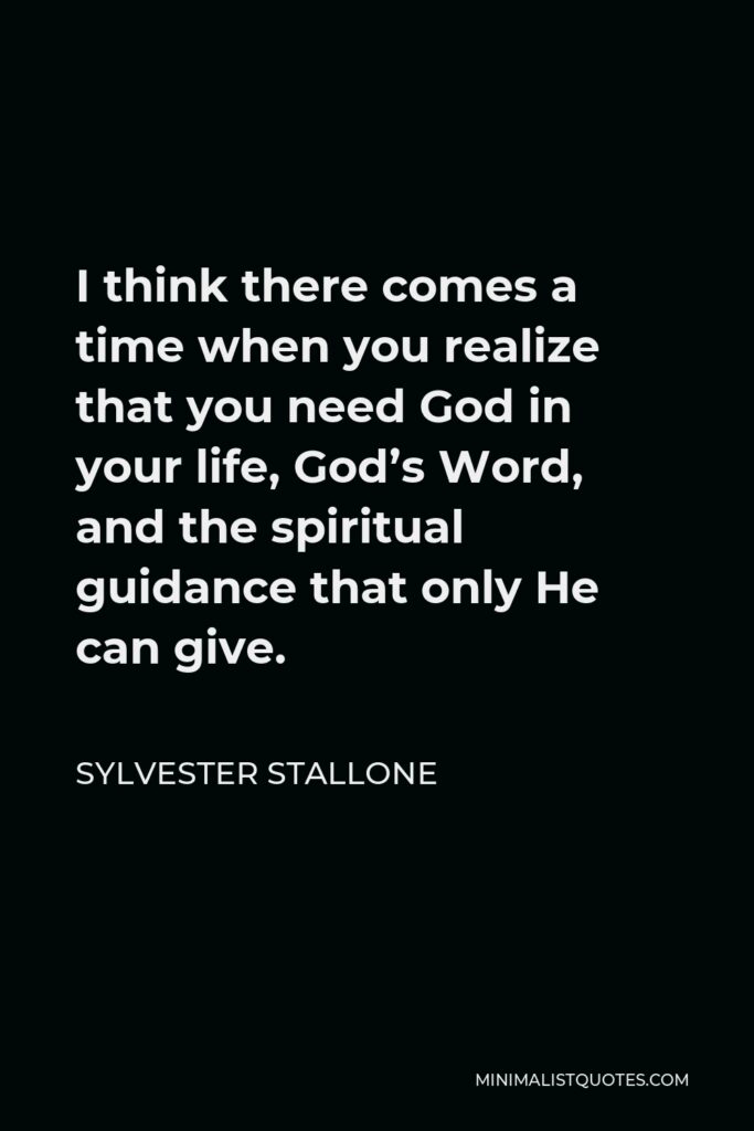 Sylvester Stallone Quote - I think there comes a time when you realize that you need God in your life, God’s Word, and the spiritual guidance that only He can give.