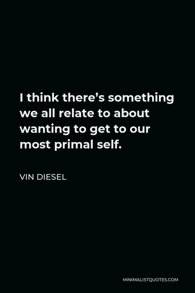 Vin Diesel Quote - I think there’s something we all relate to about wanting to get to our most primal self.