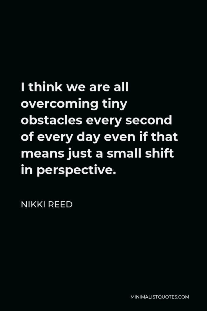 Nikki Reed Quote - I think we are all overcoming tiny obstacles every second of every day even if that means just a small shift in perspective.