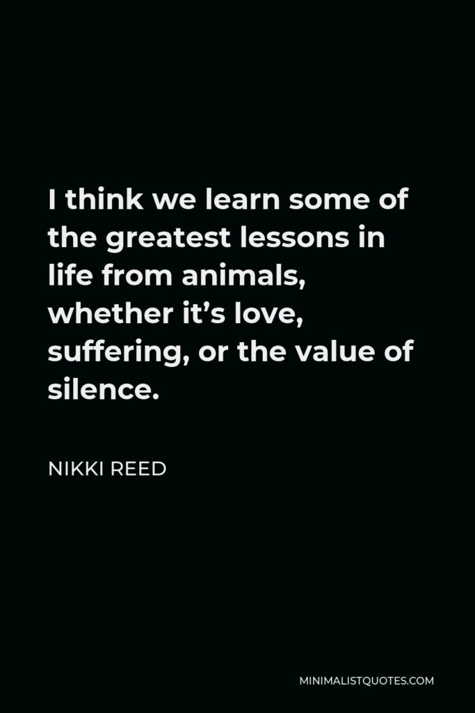 Nikki Reed Quote - I think we learn some of the greatest lessons in life from animals, whether it’s love, suffering, or the value of silence.