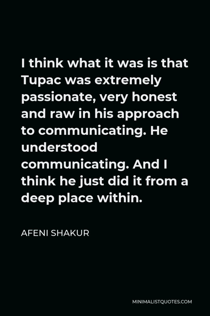 Afeni Shakur Quote - I think what it was is that Tupac was extremely passionate, very honest and raw in his approach to communicating. He understood communicating. And I think he just did it from a deep place within.