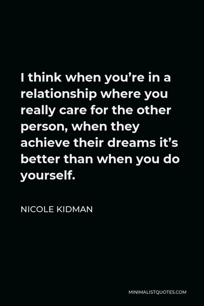 Nicole Kidman Quote - I think when you’re in a relationship where you really care for the other person, when they achieve their dreams it’s better than when you do yourself.
