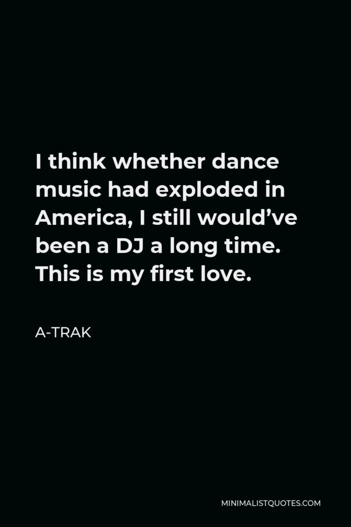 A-Trak Quote - I think whether dance music had exploded in America, I still would’ve been a DJ a long time. This is my first love.
