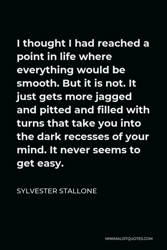 Sylvester Stallone Quote - I thought I had reached a point in life where everything would be smooth. But it is not. It just gets more jagged and pitted and filled with turns that take you into the dark recesses of your mind. It never seems to get easy.