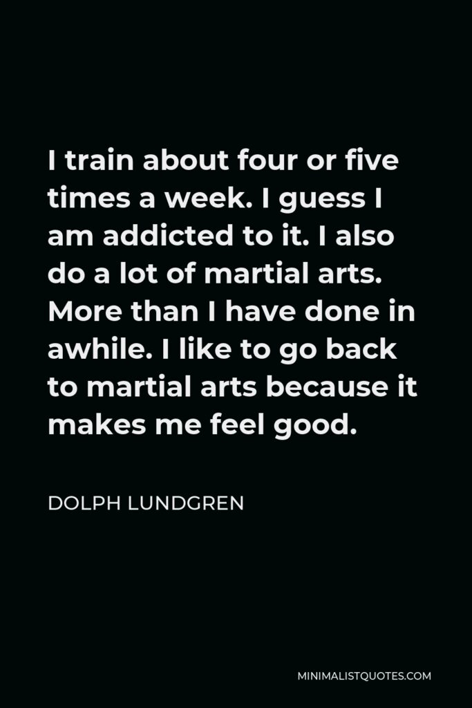 Dolph Lundgren Quote - I train about four or five times a week. I guess I am addicted to it. I also do a lot of martial arts. More than I have done in awhile. I like to go back to martial arts because it makes me feel good.