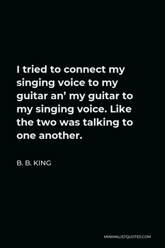 B. B. King Quote - I tried to connect my singing voice to my guitar an’ my guitar to my singing voice. Like the two was talking to one another.