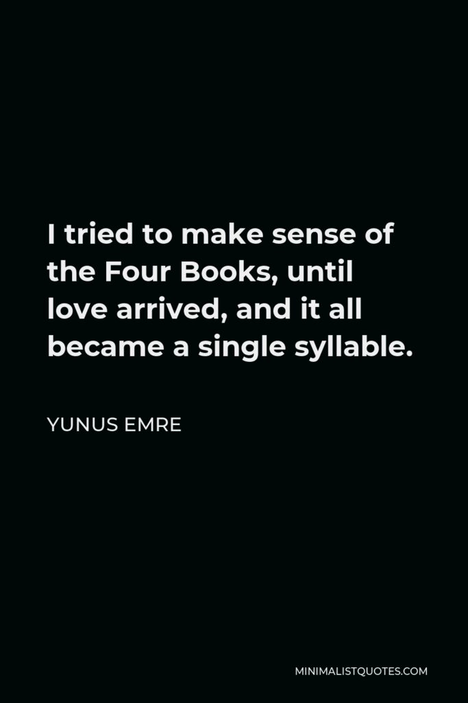 Yunus Emre Quote - I tried to make sense of the Four Books, until love arrived, and it all became a single syllable.