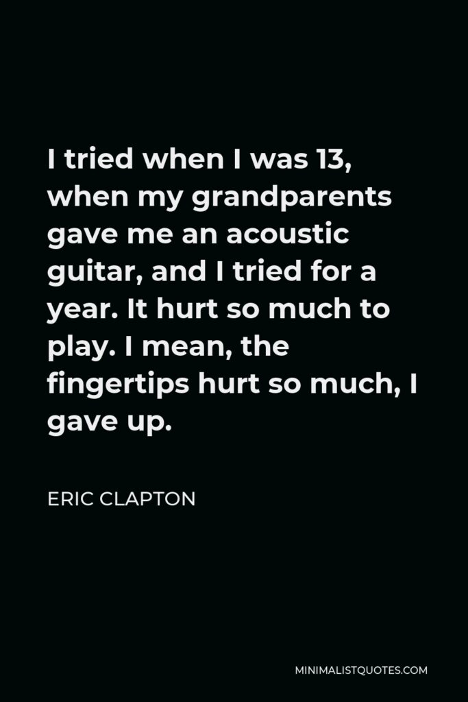 Eric Clapton Quote - I tried when I was 13, when my grandparents gave me an acoustic guitar, and I tried for a year. It hurt so much to play. I mean, the fingertips hurt so much, I gave up.