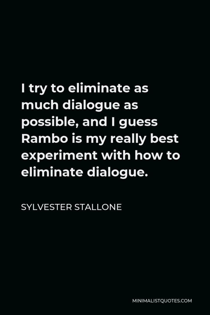Sylvester Stallone Quote - I try to eliminate as much dialogue as possible, and I guess Rambo is my really best experiment with how to eliminate dialogue.