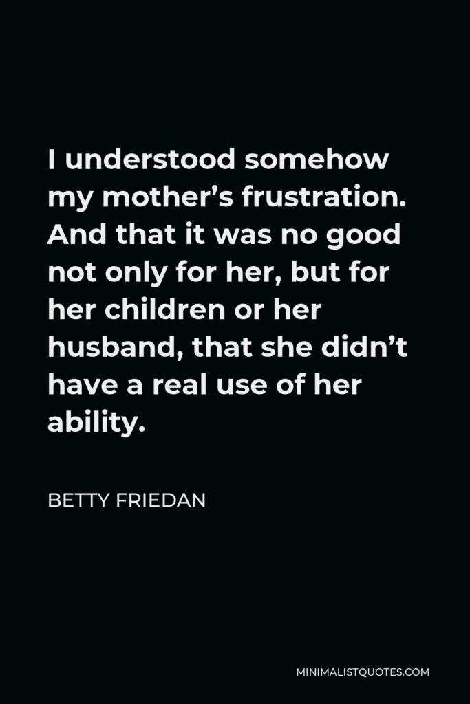 Betty Friedan Quote - I understood somehow my mother’s frustration. And that it was no good not only for her, but for her children or her husband, that she didn’t have a real use of her ability.