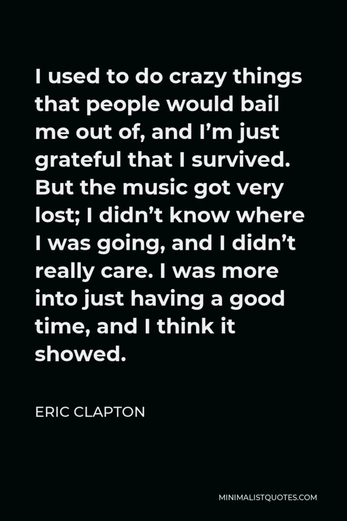 Eric Clapton Quote - I used to do crazy things that people would bail me out of, and I’m just grateful that I survived. But the music got very lost; I didn’t know where I was going, and I didn’t really care. I was more into just having a good time, and I think it showed.