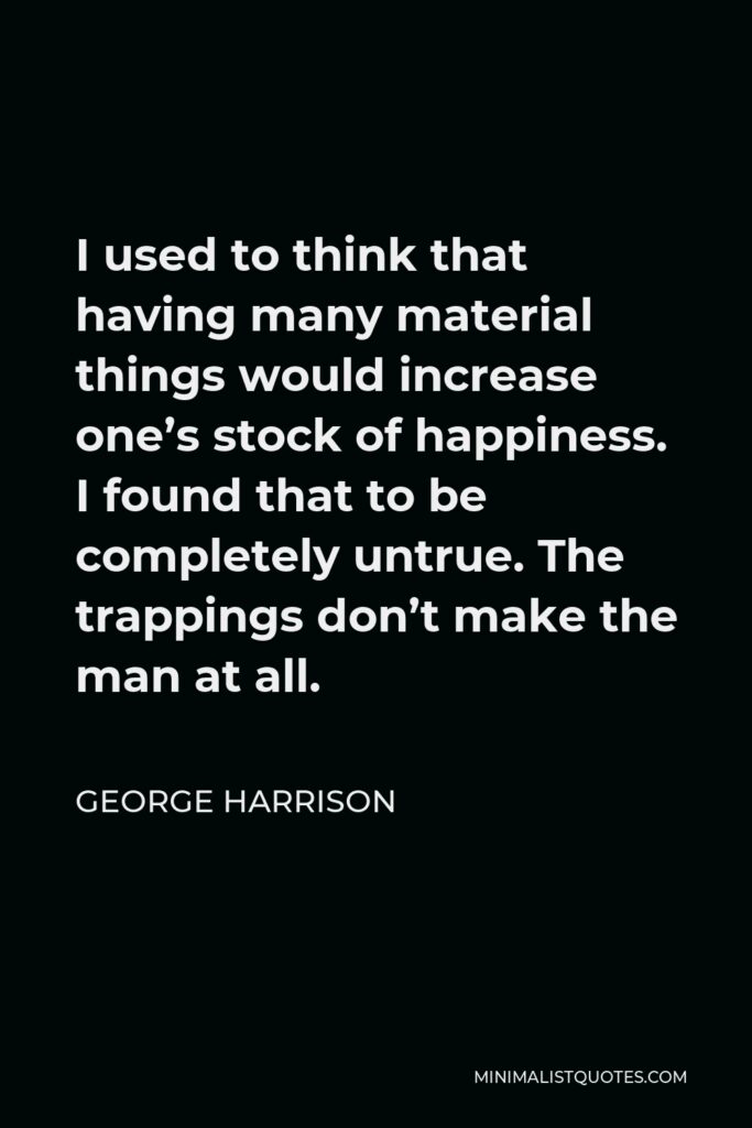 George Harrison Quote - I used to think that having many material things would increase one’s stock of happiness. I found that to be completely untrue. The trappings don’t make the man at all.