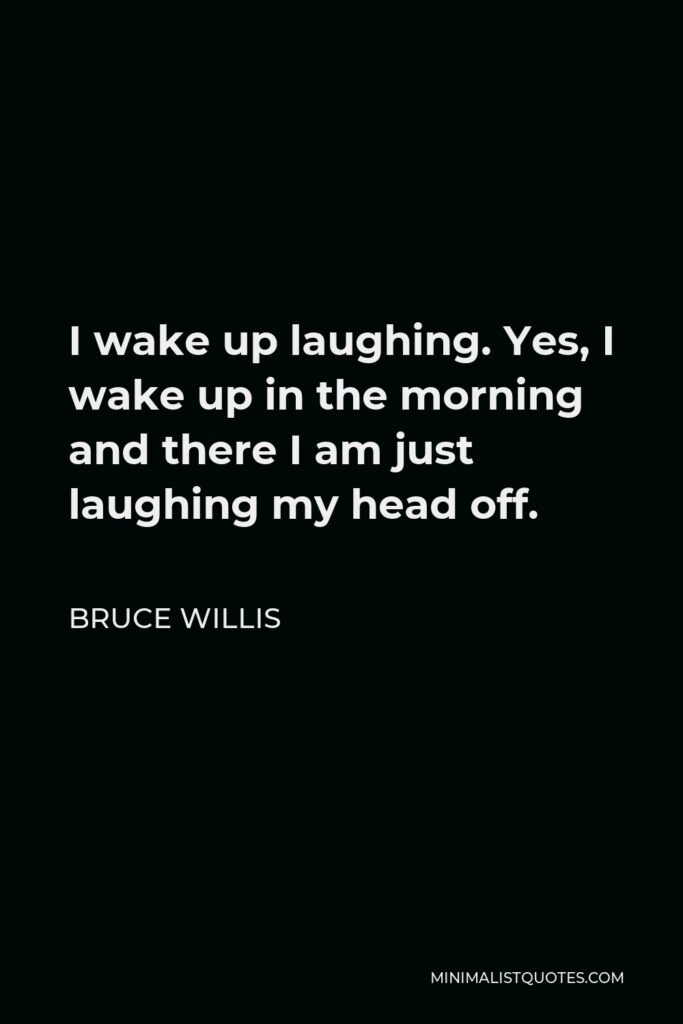 Bruce Willis Quote - I wake up laughing. Yes, I wake up in the morning and there I am just laughing my head off.