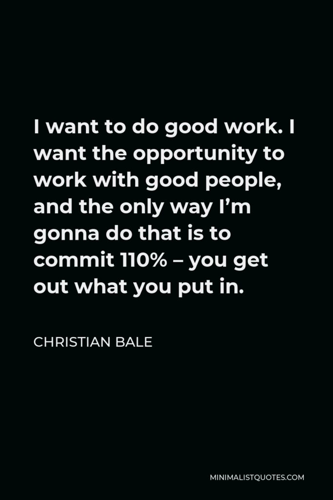 Christian Bale Quote - I want to do good work. I want the opportunity to work with good people, and the only way I’m gonna do that is to commit 110% – you get out what you put in.