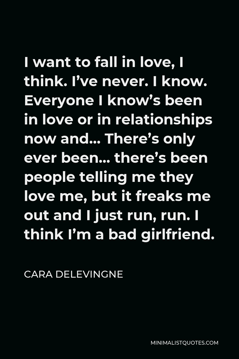 Cara Delevingne Quote - I want to fall in love, I think. I’ve never. I know. Everyone I know’s been in love or in relationships now and… There’s only ever been… there’s been people telling me they love me, but it freaks me out and I just run, run. I think I’m a bad girlfriend.