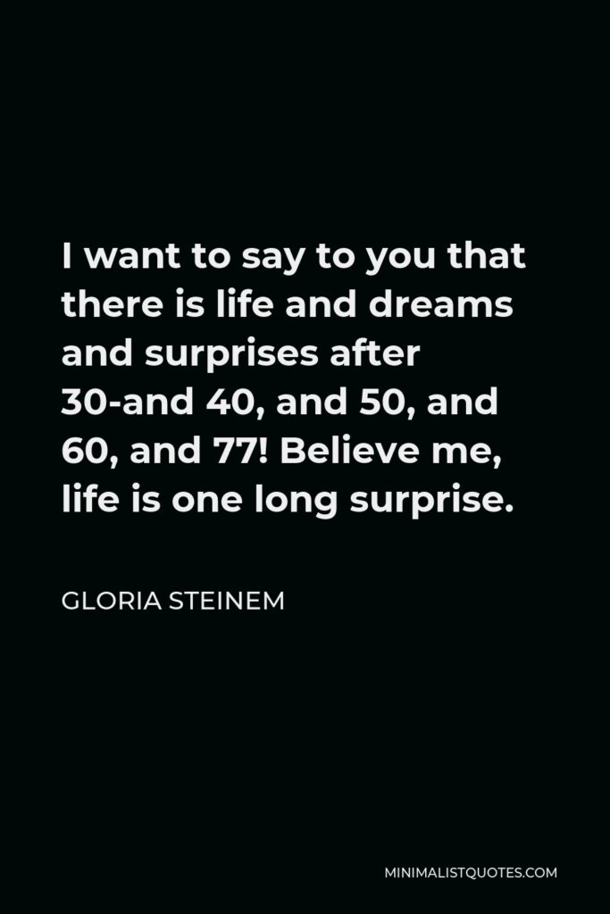 Gloria Steinem Quote - I want to say to you that there is life and dreams and surprises after 30-and 40, and 50, and 60, and 77! Believe me, life is one long surprise.