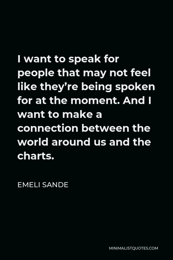 Emeli Sande Quote - I want to speak for people that may not feel like they’re being spoken for at the moment. And I want to make a connection between the world around us and the charts.